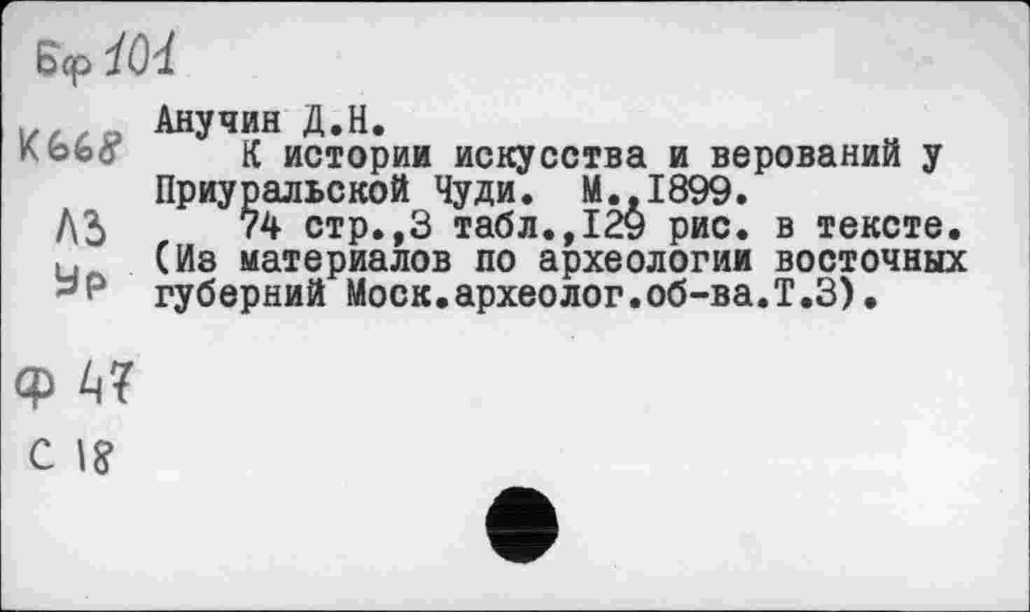 ﻿Ш8
лз
ур
Анучин Д.Н.
К истории искусства и верований у Приуральской Чуди. М.,1899.
74 стр.,3 табл.,129 рис. в тексте. (Из материалов по археологии восточных губерний Моск.археолог.об-ва.Т.З)•
Ф А? с I?